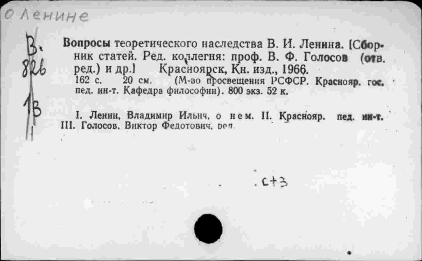 ﻿О Ленине
и/
U ч Вопросы теоретического наследства В. И. Ленина. (Сбор-ник статей. Ред. коллегия: проф. В. Ф. Голосов (отв.
Хкд) ред.) и др.1 Красноярск, Кн. изд., 1966.
162 с. 20 см. (М-во просвещения РСФСР. Краснояр. гос. •
2 пед. ин-т. Кафедра философии). 800 экз. 52 к.
I. Ленин, Владимир Ильич, о нем. II. Краснояр. пед. ии-т.
Ji III. Голосов. Виктор Федотович, оеп